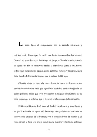 L   a carta llegó al campamento con la crecida silenciosa y



traicionera del Putumayo, de modo que hasta transcurridas dos horas el

General no pudo leerla; el Putumayo no juega y Obando lo sabe; cuando

las aguas del río se remueven turbias y caprichosas junto a los juncos,

todos en el campamento acuden como culebras, rápidos y resueltos, hasta

dejar los alrededores más limpios que la cabeza del Gringo,


     Obando abrió la esperada carta despacio hasta la desesperación;

barruntaba desde días atrás que aquello se acababa; para su desgracia las

cuatro primeras letras que leyó provocaron el latigazo involuntario de su

codo izquierdo, la señal de que el General se ahogaba en la humillación,


     El General Obando leyó hasta el final el papel sucio y amarillento y

se quedó mirando las aguas del Putumayo que ya habían alcanzado los

troncos más gruesos de la barraca; con el corazón lleno de mierda y de

rabia arrugó la hoja y la arrojó donde nadie pudiera verla; llamó entonces


                                    17
 