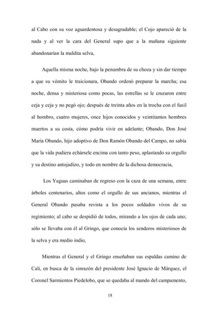 al Cabo con su voz aguardentosa y desagradable; el Cojo apareció de la

nada y al ver la cara del General supo que a la mañana siguiente

abandonarían la maldita selva,


     Aquella misma noche, bajo la penumbra de su choza y sin dar tiempo

a que su vómito le traicionara, Obando ordenó preparar la marcha; esa

noche, densa y misteriosa como pocas, las estrellas se le cruzaron entre

ceja y ceja y no pegó ojo; después de treinta años en la trocha con el fusil

al hombro, cuatro mujeres, once hijos conocidos y veintitantos hombres

muertos a su costa, cómo podría vivir en adelante; Obando, Don José

María Obando, hijo adoptivo de Don Ramón Obando del Campo, no sabía

que la vida pudiera echársele encima con tanto peso, aplastando su orgullo

y su destino antojadizo, y todo en nombre de la dichosa democracia,


     Los Yaguas caminaban de regreso con la caza de una semana, entre

árboles centenarios, altos como el orgullo de sus ancianos, mientras el

General Obando pasaba revista a los pocos soldados vivos de su

regimiento; al cabo se despidió de todos, mirando a los ojos de cada uno;

sólo se llevaba con él al Gringo, que conocía los senderos misteriosos de

la selva y era medio indio,


     Mientras el General y el Gringo enseñaban sus espaldas camino de

Cali, en busca de la sinrazón del presidente José Ignacio de Márquez, el

Coronel Sarmientos Piedelobo, que se quedaba al mando del campamento,

                                     18
 