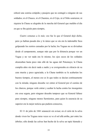 esbozó una sonrisa estúpida y pasajera que no contagió a ninguno de sus

soldados; ni el Chusco, ni el Chamizo, ni el Cojo, ni el Niño sonrieron; ni

siquiera la Chana se alegraba de la marcha del General que maldito el día

en que se iba quizás para siempre,


      Cuatro semanas a lo más; eso fue lo que el General dejó dicho,

 pero ya habían pasado dos y lo único que se oía era la indomable Seca

 golpeando los rostros cansados por la lucha; los Yaguas no se divisaban

 desde el campamento, aunque más que por la distancia porque ver un

 Yagua y no ver nada era lo mismo; los ojos secos de los soldados

 alcanzaban hasta poco más allá de las aguas del Putumayo; la Chana

 cumplía años sin decir nada a nadie y se avergonzaba en silencio de su

 cara mustia y poco agraciada; a la Chana también se le acabarían los

 buenos tiempos, al menos eso es lo que todos se decían continuamente

 con la mirada; ninguno deseaba ver entrar al General por el camino de

 los charcos, porque verle entrar y acabar la lucha contra los insurgentes

 era cosa segura, pero ninguno deseaba tampoco que su General faltase

 para siempre, ninguno menos Sarmientos, para quien la ausencia de su

 superior era la mejor noticia que pudiera conocerse,


      El 11 de julio de 1841 amaneció sin avisar; en el cielo de la selva

 donde viven los Yaguas raras veces se ve el sol allá arriba, por entre los

 árboles; sólo donde las calvas han hecho de la selva un tapiz húmedo y


                                     19
 