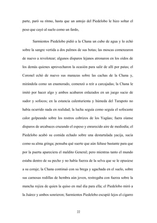 parte, paró su ritmo, hasta que un antojo del Piedelobo le hizo soltar el

peso que cayó al suelo como un fardo,


      Sarmientos Piedelobo pidió a la Chana un cubo de agua y lo echó

sobre la sangre vertida a dos palmos de sus botas; las moscas comenzaron

de nuevo a revolotear; algunos disparos lejanos atronaron en los oídos de

los demás quienes aprovecharon la ocasión para salir de allí por patas; el

Coronel echó de nuevo sus manazas sobre las cachas de la Chana y,

mirándola como un enamorado, comenzó a reír a carcajadas; la Chana le

imitó por hacer algo y ambos acabaron enlazados en un juego sucio de

sudor y sofocos; en la estancia calenturienta y húmeda del Tarapoto no

había ocurrido nada en realidad; la lucha seguía como seguía el sofocante

calor golpeando sobre los rostros cobrizos de los Yagüas; fuera oíanse

disparos de arcabuces cruzando el espeso y enrarecido aire de mediodía; el

Piedelobo acabó su comida echado sobre una destartalada yacija, sucia

como su alma gringa; pensaba qué suerte que aún faltase bastante para que

por la puerta apareciera el maldito General; pero mientras tanto el mundo

estaba dentro de su pecho y no había fuerza de la selva que se le opusiese

a su coraje; la Chana continuó con su brega y agachada en el suelo, sobre

sus carnosas rodillas de hembra aún joven, restregaba con fuerza sobre la

mancha rojiza de quien la quiso en mal día para ella; el Piedelobo miró a

la Juárez y ambos sonrieron; Sarmientos Piedelobo escupió lejos el cigarro



                                    22
 