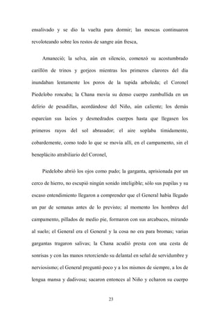 ensalivado y se dio la vuelta para dormir; las moscas continuaron

revoloteando sobre los restos de sangre aún fresca,


     Amaneció; la selva, aún en silencio, comenzó su acostumbrado

carillón de trinos y gorjeos mientras los primeros clarores del día

inundaban lentamente los poros de la tupida arboleda; el Coronel

Piedelobo roncaba; la Chana movía su denso cuerpo zambullida en un

delirio de pesadillas, acordándose del Niño, aún caliente; los demás

esparcían sus lacios y desmedrados cuerpos hasta que llegasen los

primeros rayos del sol abrasador; el aire soplaba tímidamente,

cobardemente, como todo lo que se movía allí, en el campamento, sin el

beneplácito atrabiliario del Coronel,


     Piedelobo abrió los ojos como pudo; la garganta, aprisionada por un

cerco de hierro, no escupió ningún sonido inteligible; sólo sus pupilas y su

escaso entendimiento llegaron a comprender que el General había llegado

un par de semanas antes de lo previsto; al momento los hombres del

campamento, pillados de medio pie, formaron con sus arcabuces, mirando

al suelo; el General era el General y la cosa no era para bromas; varias

gargantas tragaron salivas; la Chana acudió presta con una cesta de

sonrisas y con las manos retorciendo su delantal en señal de servidumbre y

nerviosismo; el General preguntó poco y a los mismos de siempre, a los de

lengua mansa y dadivosa; sacaron entonces al Niño y echaron su cuerpo


                                        23
 