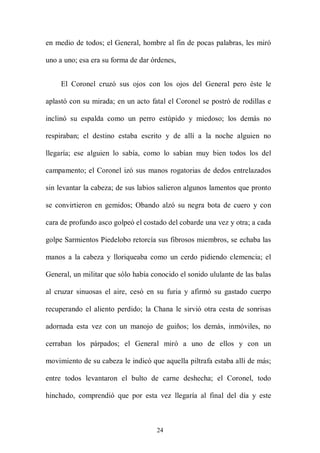 en medio de todos; el General, hombre al fin de pocas palabras, les miró

uno a uno; esa era su forma de dar órdenes,


     El Coronel cruzó sus ojos con los ojos del General pero éste le

aplastó con su mirada; en un acto fatal el Coronel se postró de rodillas e

inclinó su espalda como un perro estúpido y miedoso; los demás no

respiraban; el destino estaba escrito y de allí a la noche alguien no

llegaría; ese alguien lo sabía, como lo sabían muy bien todos los del

campamento; el Coronel izó sus manos rogatorias de dedos entrelazados

sin levantar la cabeza; de sus labios salieron algunos lamentos que pronto

se convirtieron en gemidos; Obando alzó su negra bota de cuero y con

cara de profundo asco golpeó el costado del cobarde una vez y otra; a cada

golpe Sarmientos Piedelobo retorcía sus fibrosos miembros, se echaba las

manos a la cabeza y lloriqueaba como un cerdo pidiendo clemencia; el

General, un militar que sólo había conocido el sonido ululante de las balas

al cruzar sinuosas el aire, cesó en su furia y afirmó su gastado cuerpo

recuperando el aliento perdido; la Chana le sirvió otra cesta de sonrisas

adornada esta vez con un manojo de guiños; los demás, inmóviles, no

cerraban los párpados; el General miró a uno de ellos y con un

movimiento de su cabeza le indicó que aquella piltrafa estaba allí de más;

entre todos levantaron el bulto de carne deshecha; el Coronel, todo

hinchado, comprendió que por esta vez llegaría al final del día y este



                                    24
 