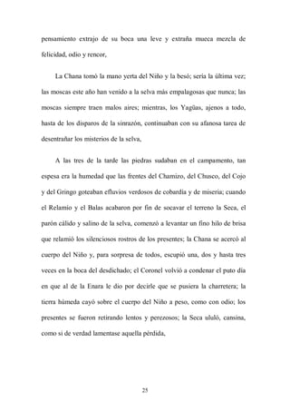 pensamiento extrajo de su boca una leve y extraña mueca mezcla de

felicidad, odio y rencor,


     La Chana tomó la mano yerta del Niño y la besó; sería la última vez;

las moscas este año han venido a la selva más empalagosas que nunca; las

moscas siempre traen malos aires; mientras, los Yagüas, ajenos a todo,

hasta de los disparos de la sinrazón, continuaban con su afanosa tarea de

desentrañar los misterios de la selva,


     A las tres de la tarde las piedras sudaban en el campamento, tan

espesa era la humedad que las frentes del Chamizo, del Chusco, del Cojo

y del Gringo goteaban efluvios verdosos de cobardía y de miseria; cuando

el Relamío y el Balas acabaron por fin de socavar el terreno la Seca, el

parón cálido y salino de la selva, comenzó a levantar un fino hilo de brisa

que relamió los silenciosos rostros de los presentes; la Chana se acercó al

cuerpo del Niño y, para sorpresa de todos, escupió una, dos y hasta tres

veces en la boca del desdichado; el Coronel volvió a condenar el puto día

en que al de la Enara le dio por decirle que se pusiera la charretera; la

tierra húmeda cayó sobre el cuerpo del Niño a peso, como con odio; los

presentes se fueron retirando lentos y perezosos; la Seca ululó, cansina,

como si de verdad lamentase aquella pérdida,




                                         25
 