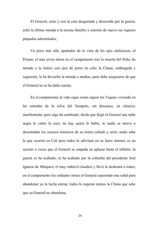 El General, serio y con la cara desgastada y descosida por la guerra,

echó la última mirada a la escena fúnebre y entornó de nuevo sus rugosos

párpados adormilados,


     Un poco más allá, apartados de la vista de los ojos maliciosos, el

Peinao, el más joven ahora en el campamento tras la muerte del Niño, ha

mirado a la Juárez con ojos de perro en celo; la Chana, embragada y

sugerente, le ha devuelto la mirada a medias, pues debe asegurarse de que

el General no se ha dado cuenta,


     En el campamento la vida sigue como siguen los Yaguas viviendo en

las entrañas de la selva del Tarapoto, sin descanso, en silencio,

muellemente; pero algo ha cambiado; desde que llegó el General una nube

negra le cubre la cara; no hay quien le hable, ni nadie se atreve a

desentrañar los oscuros misterios de su rostro callado y serio; nadie sabe

lo que ocurrió en Cali pero todos lo adivinan en su fuero interno; es un

secreto a voces que el General se empeña en aplazar hasta el infinito; la

guerra se ha acabado; se ha acabado por la cobardía del presidente José

Ignacio de Márquez; el muy imbécil claudicó y llevó la deshonra a todos;

en el campamento los soldados miran al General esperando una señal para

abandonar ya la lucha eterna; todos lo esperan menos la Chana que sabe

que su General no abandona,




                                    26
 