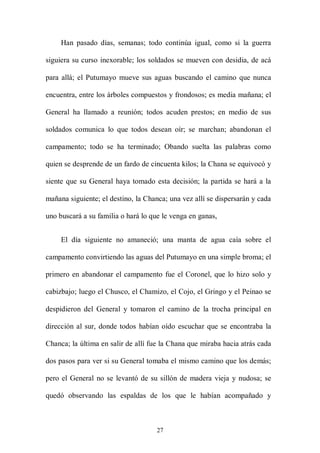 Han pasado días, semanas; todo continúa igual, como si la guerra

siguiera su curso inexorable; los soldados se mueven con desidia, de acá

para allá; el Putumayo mueve sus aguas buscando el camino que nunca

encuentra, entre los árboles compuestos y frondosos; es media mañana; el

General ha llamado a reunión; todos acuden prestos; en medio de sus

soldados comunica lo que todos desean oír; se marchan; abandonan el

campamento; todo se ha terminado; Obando suelta las palabras como

quien se desprende de un fardo de cincuenta kilos; la Chana se equivocó y

siente que su General haya tomado esta decisión; la partida se hará a la

mañana siguiente; el destino, la Chanca; una vez allí se dispersarán y cada

uno buscará a su familia o hará lo que le venga en ganas,


     El día siguiente no amaneció; una manta de agua caía sobre el

campamento convirtiendo las aguas del Putumayo en una simple broma; el

primero en abandonar el campamento fue el Coronel, que lo hizo solo y

cabizbajo; luego el Chusco, el Chamizo, el Cojo, el Gringo y el Peinao se

despidieron del General y tomaron el camino de la trocha principal en

dirección al sur, donde todos habían oído escuchar que se encontraba la

Chanca; la última en salir de allí fue la Chana que miraba hacia atrás cada

dos pasos para ver si su General tomaba el mismo camino que los demás;

pero el General no se levantó de su sillón de madera vieja y nudosa; se

quedó observando las espaldas de los que le habían acompañado y



                                     27
 