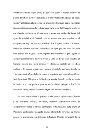 obedecido durante largos años; el agua caía como si fuesen chorros de

plomo derretido, a peso, socavando la tierra y formando arroyos de aguas

sucias y enlodadas; el día seguía sin amanecer, de oscuro que se mostraba;

las nubes formaban una bóveda de agua en la selva del Tarapoto y sólo se

oía el crujir horrísono de alguna rama o tronco que cedía a la fuerza del

agua; la soledad y el General eran los únicos que permanecían en el

campamento, bajo la barraca principal; los Yaguas estaban allí cerca,

invisibles, quietos, callados, observando el agua que caía cada vez con

más fuerza; los Yaguas sabían esperar pacientemente a que llegara la

calma y comenzaran de nuevo a brotar la vida, las flores y los insectos; el

General parecía una rama inmóvil y silenciosa; sentado en su sillón

nudoso y de madera envejecida, rumiaba el sentido que había tenido su

vida; años dedicados a la lucha contra la injusticia para nada; el presidente

José Ignacio de Márquez le había decepcionado; Obando jamás aceptaría

la democracia, eso quedaba para los de la ciudad, porque la ley de la

trocha era su ley y nunca la cambiaría por una memez semejante,


     La selva, obcecada en la pertinaz lluvia, parecía opinar como Obando

y se mostraba rebelde, obstinada, meliflua, derramando sobre el

campamento y sobre la barraca del General todas las aguas del planeta; el

Putumayo continuaba su crecida gradual alimentado por miles de brazos

acuosos y amenazaba con desbrozar la barraca; Obando se levantó de su



                                     28
 