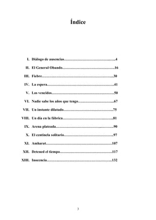 Índice




  I. Diálogo de ausencias………………………………..…..4

 II. El General Obando…………………………………….16

 III. Fiebre…………………………………………………..30

 IV. La espera……………………………………………….41

 V. Los vencidos……………………………………………50

 VI. Nadie sabe los años que tengo………………………...67

VII. Un instante dilatado…………………………………..75

VIII. Un día en la fábrica…………………………….……..81

 IX. Arena plateada………………………………..……….90

 X. El centinela solitario…………………………………..97

 XI. Amharat………………………………………………107

XII. Detened el tiempo…………………………………….117

XIII. Inocencia……….……………………………………..132




                           3
 
