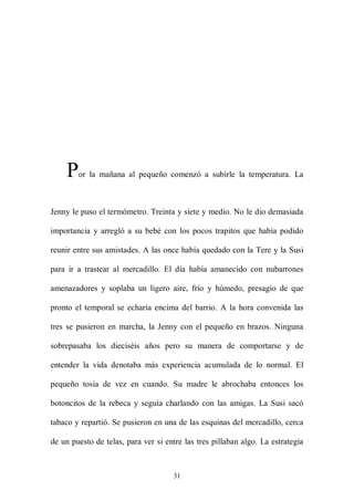 P   or la mañana al pequeño comenzó a subirle la temperatura. La



Jenny le puso el termómetro. Treinta y siete y medio. No le dio demasiada

importancia y arregló a su bebé con los pocos trapitos que había podido

reunir entre sus amistades. A las once había quedado con la Tere y la Susi

para ir a trastear al mercadillo. El día había amanecido con nubarrones

amenazadores y soplaba un ligero aire, frío y húmedo, presagio de que

pronto el temporal se echaría encima del barrio. A la hora convenida las

tres se pusieron en marcha, la Jenny con el pequeño en brazos. Ninguna

sobrepasaba los dieciséis años pero su manera de comportarse y de

entender la vida denotaba más experiencia acumulada de lo normal. El

pequeño tosía de vez en cuando. Su madre le abrochaba entonces los

botoncitos de la rebeca y seguía charlando con las amigas. La Susi sacó

tabaco y repartió. Se pusieron en una de las esquinas del mercadillo, cerca

de un puesto de telas, para ver si entre las tres pillaban algo. La estrategia



                                     31
 