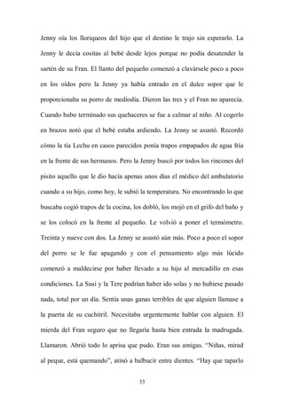 Jenny oía los lloriqueos del hijo que el destino le trajo sin esperarlo. La

Jenny le decía cositas al bebé desde lejos porque no podía desatender la

sartén de su Fran. El llanto del pequeño comenzó a clavársele poco a poco

en los oídos pero la Jenny ya había entrado en el dulce sopor que le

proporcionaba su porro de mediodía. Dieron las tres y el Fran no aparecía.

Cuando hubo terminado sus quehaceres se fue a calmar al niño. Al cogerlo

en brazos notó que el bebé estaba ardiendo. La Jenny se asustó. Recordó

cómo la tía Lechu en casos parecidos ponía trapos empapados de agua fría

en la frente de sus hermanos. Pero la Jenny buscó por todos los rincones del

pisito aquello que le dio hacía apenas unos días el médico del ambulatorio

cuando a su hijo, como hoy, le subió la temperatura. No encontrando lo que

buscaba cogió trapos de la cocina, los dobló, los mojó en el grifo del baño y

se los colocó en la frente al pequeño. Le volvió a poner el termómetro.

Treinta y nueve con dos. La Jenny se asustó aún más. Poco a poco el sopor

del porro se le fue apagando y con el pensamiento algo más lúcido

comenzó a maldecirse por haber llevado a su hijo al mercadillo en esas

condiciones. La Susi y la Tere podrían haber ido solas y no hubiese pasado

nada, total por un día. Sentía unas ganas terribles de que alguien llamase a

la puerta de su cuchitril. Necesitaba urgentemente hablar con alguien. El

mierda del Fran seguro que no llegaría hasta bien entrada la madrugada.

Llamaron. Abrió todo lo aprisa que pudo. Eran sus amigas. “Niñas, mirad

al peque, está quemando”, atinó a balbucir entre dientes. “Hay que taparlo


                                     33
 