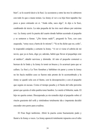 bien”, se le ocurrió decir a la Susi. Lo acostaron y entre las tres lo cubrieron

con todo lo que a mano tenían. La Jenny al ver a su hijo bien tapadito fue

poco a poco entrando en sí. “Anda niña, saca algo”, le dijo a la Susi,

cambiando de tercio. La más pequeña de las tres sacó tabaco por enésima

vez. La Jenny cerró la puerta del cuarto donde habían acostado al pequeño

y se sentaron a fumar. “¿No tienes nada?”, preguntó la Tere, con cara

asqueada, “estoy seca y harta de lo mismo”; “Ya te he dicho que no, coño”,

le respondió estúpida y cortante la Jenny. “A ver si viene el cabrón de mi

novio, que ya es hora, digo yo; además, habrá que llevar al pequeñajo este

al médico”, añadió nerviosa y distraída. Al rato el pequeño comenzó a

berrear de lo lindo y la Jenny lo tomó en brazos y lo acurrucó para que se

callara. La Susi y La Tere fumaban y hablaban sin parar y como la Jenny

no les hacía maldito caso se fueron más pronto de lo acostumbrado y la

Jenny se quedó sola con el llanto, con la desesperación y con el pequeño

que seguía en ascuas. Como el tiempo pasaba y el llanto del niño persistía

pensó que quizás el niño podría tener hambre. Le metió el biberón; nada. El

hijo no quería comer. Desesperada ya sin remedio dejó al pequeño sobre el

rincón grasiento del sofá y sintiéndose totalmente ida e impotente decidió

encender otro porro para evadirse.


     El Fran llegó tardísimo. Abrió la puerta como buenamente pudo y

llamó a la Jenny a voces. La Jenny apareció totalmente repuesta con el niño



                                      34
 