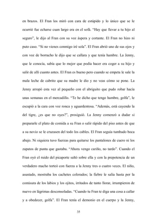 en brazos. El Fran los miró con cara de estúpido y lo único que se le

ocurrió fue echarse cuan largo era en el sofá. “Hay que llevar a tu hijo al

seguro”, le dijo al Fran con su voz áspera y cortante. El Fran no hizo ni

puto caso. “Si no vienes conmigo iré sola”. El Fran abrió uno de sus ojos y

con voz de borracho le dijo que se callara y que tenía hambre. La Jenny,

que le conocía, sabía que lo mejor que podía hacer era coger a su hijo y

salir de allí cuanto antes. El Fran es bueno pero cuando se empeta le sale la

mala leche de cabrito que su madre le dio y no veas cómo se pone. La

Jenny arropó esta vez al pequeño con el abriguito que pudo robar hacía

unas semanas en el mercadillo. “Te he dicho que tengo hambre, golfa”, le

escupió a la cara con voz ronca y aguardentosa. “Además, está cayendo la

del tigre, ¿es que no oyes?”, prosiguió. La Jenny comenzó a dudar si

prepararle el plato de comida a su Fran o salir rápido del piso antes de que

a su novio se le cruzasen del todo los cables. El Fran seguía tumbado boca

abajo. Ni siquiera tuvo fuerzas para quitarse los pantalones de cuero ni los

zapatos de punta que gastaba. “Ahora vengo cariño, no tardo”. Cuando el

Fran oyó el ruido del picaporte saltó sobre ella y con la prepotencia de un

verdadero macho torteó con fuerza a la Jenny tres o cuatro veces. El niño,

asustado, mostraba los cachetes colorados; la fiebre le salía hasta por la

comisura de los labios y los ojitos, irritados de tanto llorar, irrumpieron de

nuevo en lágrimas desconsoladas. “Cuando tu Fran te diga una cosa a callar

y a obedecer, golfa”. El Fran tenía el demonio en el cuerpo y la Jenny,


                                     35
 