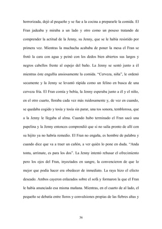 horrorizada, dejó al pequeño y se fue a la cocina a prepararle la comida. El

Fran jadeaba y miraba a un lado y otro como un poseso tratando de

comprender la actitud de la Jenny, su Jenny, que se le había resistido por

primera vez. Mientras la muchacha acababa de poner la mesa el Fran se

frotó la cara con agua y peinó con los dedos bien abiertos sus largos y

negros cabellos frente al espejo del baño. La Jenny se sentó junto a él

mientras éste engullía ansiosamente la comida. “Cerveza, niña”, le ordenó

secamente y la Jenny se levantó rápida como un felino en busca de una

cerveza fría. El Fran comía y bebía, la Jenny esperaba junto a él y el niño,

en el otro cuarto, lloraba cada vez más ruidosamente y, de vez en cuando,

se quedaba cogido y tosía y tosía sin parar, una tos sonora, temblorosa, que

a la Jenny le llegaba al alma. Cuando hubo terminado el Fran sacó una

papelina y la Jenny entonces comprendió que si no salía pronto de allí con

su hijito ya no habría remedio. El Fran no engaña, es hombre de palabra y

cuando dice que va a traer un cañón, a ver quién lo pone en duda. “Anda

tonta, arrímate, es para los dos”. La Jenny intentó rehusar el ofrecimiento

pero los ojos del Fran, inyectados en sangre, la convencieron de que lo

mejor que podía hacer era obedecer de inmediato. La raya hizo el efecto

deseado. Ambos cayeron enlazados sobre el sofá y formaron la que el Fran

le había anunciado esa misma mañana. Mientras, en el cuarto de al lado, el

pequeño se debatía entre lloros y convulsiones propias de las fiebres altas y




                                     36
 