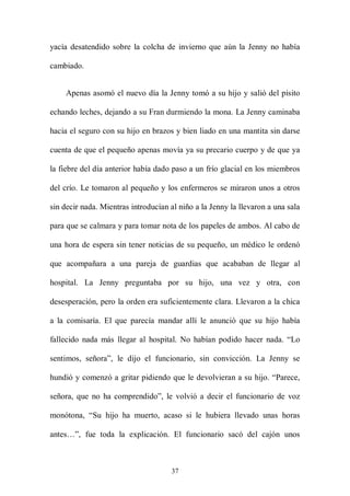 yacía desatendido sobre la colcha de invierno que aún la Jenny no había

cambiado.


    Apenas asomó el nuevo día la Jenny tomó a su hijo y salió del pisito

echando leches, dejando a su Fran durmiendo la mona. La Jenny caminaba

hacia el seguro con su hijo en brazos y bien liado en una mantita sin darse

cuenta de que el pequeño apenas movía ya su precario cuerpo y de que ya

la fiebre del día anterior había dado paso a un frío glacial en los miembros

del crío. Le tomaron al pequeño y los enfermeros se miraron unos a otros

sin decir nada. Mientras introducían al niño a la Jenny la llevaron a una sala

para que se calmara y para tomar nota de los papeles de ambos. Al cabo de

una hora de espera sin tener noticias de su pequeño, un médico le ordenó

que acompañara a una pareja de guardias que acababan de llegar al

hospital. La Jenny preguntaba por su hijo, una vez y otra, con

desesperación, pero la orden era suficientemente clara. Llevaron a la chica

a la comisaría. El que parecía mandar allí le anunció que su hijo había

fallecido nada más llegar al hospital. No habían podido hacer nada. “Lo

sentimos, señora”, le dijo el funcionario, sin convicción. La Jenny se

hundió y comenzó a gritar pidiendo que le devolvieran a su hijo. “Parece,

señora, que no ha comprendido”, le volvió a decir el funcionario de voz

monótona, “Su hijo ha muerto, acaso si le hubiera llevado unas horas

antes…”, fue toda la explicación. El funcionario sacó del cajón unos



                                     37
 