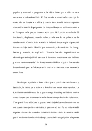 papeles y comenzó a preguntar a la chica datos que a ella en esos

momentos le traían sin cuidado. El funcionario, acostumbrado a este tipo de

actos, dio su tiempo a la chica y cuando ésta pareció haberse repuesto

comenzó la retahíla de preguntas. La Jenny sabía que no podía mencionar a

su Fran para nada, porque entonces sería presa fácil y todo se acabaría. El

funcionario, displicente, anotaba todas y cada una de las palabras de la

desafortunada. Cuando hubo acabado le informó de que según el parte del

forense su hijo había fallecido por neumonía y desnutrición. La Jenny,

llorosa y asustada, lo negó todo. “Asuntos Sociales inspeccionará su

vivienda por orden judicial, para dar fe de cuanto se remite en este informe

y actuar en consecuencia”. La Jenny no entendió bien lo que el funcionario

le quería decir pero lo único que se le venía a la cabeza en estos momentos

era su Fran.



    Desde que aquel día el Fran saliera por el portal con aire chulesco y

bravucón, la Jenara ya le avisó a la Rosalina que malos aires soplaban. La

Rosalina no entendió nada de lo que su amiga le decía y se limitó a sonreír

como siempre que intentaba disimular la sordera que la aislaba del mundo.

Y es que el Fran, oliéndose la quema, había bajado los escalones de tres en

tres como alma que lleva el diablo y, presa de su mal fu, no se le ocurrió

siquiera saludar a las comadres como solía hacer a diario. La noticia corrió

por el barrio con la velocidad del rayo. A mediodía se agolpaban a la puerta


                                    38
 