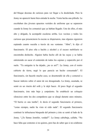 del bloque decenas de curiosos para ver llegar a la desdichada. Pero la

Jenny no apareció hasta bien entrada la noche. Venia hecha una piltrafa. La

escoltaban dos jóvenes apuestos vestidos de uniforme que se separaron

cuando la Jenny les comunicó que ya habían llegado. Uno de ellos, el más

alto y delgado, la acompañó escaleras arriba. Los vecinos y todos los

curiosos que presenciaron la escena se dispersaron, mas algunos siguieron

espiando cuanto sucedía a través de sus ventanas. “Abra”, le dijo el

funcionario. El piso olía a hachís y alcohol y el escaso mobiliario se

encontraba deshecho. Alguien había hecho allí de las suyas y se había

entretenido en sacar el contenido de todos los cajones y esparcirlo por el

suelo. “Tu amiguito te ha dejado, ¿no es así?”. La Jenny, con el rostro

cubierto de tierra, negó lo que parecía un hecho consumado”. El

funcionario, sin hacerle mucho caso, se desentendió de ella y comenzó a

buscar indicios sobre el autor de ese desaguisado. La Jenny, asustada, se

sentó en un rincón del sofá y le dejó hacer. Al poco llegó el segundo

funcionario, éste más bajo y corpulento. Se estableció un coloquio

silencioso entre los dos compañeros que se alargó durante unos minutos.

“El barrio es una tumba”, le decía el segundo funcionario al primero,

“como siempre, nadie ha visto ni oído nada”. El segundo funcionario

continuó la infructuosa búsqueda del primero y éste se sentó al lado de la

Jenny. “¿Te llamas Jennifer, verdad?”. La Jenny cabizbaja, callaba. “No

hace falta que contestes si no quieres, pero has de saber que si no colaboras


                                     39
 