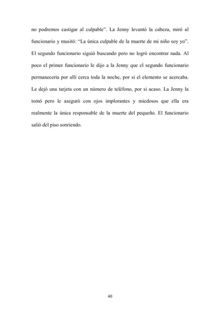 no podremos castigar al culpable”. La Jenny levantó la cabeza, miró al

funcionario y musitó: “La única culpable de la muerte de mi niño soy yo”.

El segundo funcionario siguió buscando pero no logró encontrar nada. Al

poco el primer funcionario le dijo a la Jenny que el segundo funcionario

permanecería por allí cerca toda la noche, por si el elemento se acercaba.

Le dejó una tarjeta con un número de teléfono, por si acaso. La Jenny la

tomó pero le aseguró con ojos implorantes y miedosos que ella era

realmente la única responsable de la muerte del pequeño. El funcionario

salió del piso sonriendo.




                                   40
 