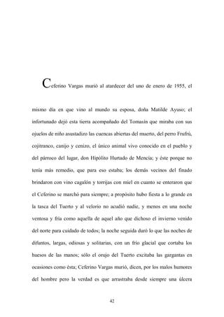 C    eferino Vargas murió al atardecer del uno de enero de 1955, el



mismo día en que vino al mundo su esposa, doña Matilde Ayuso; el

infortunado dejó esta tierra acompañado del Tomasín que miraba con sus

ojuelos de niño asustadizo las cuencas abiertas del muerto, del perro Frufrú,

cojitranco, canijo y cenizo, el único animal vivo conocido en el pueblo y

del párroco del lugar, don Hipólito Hurtado de Mencía; y éste porque no

tenía más remedio, que para eso estaba; los demás vecinos del finado

brindaron con vino cagalón y torrijas con miel en cuanto se enteraron que

el Ceferino se marchó para siempre; a propósito hubo fiesta a lo grande en

la tasca del Tuerto y al velorio no acudió nadie, y menos en una noche

ventosa y fría como aquella de aquel año que dichoso el invierno venido

del norte para cuidado de todos; la noche seguida duró lo que las noches de

difuntos, largas, odiosas y solitarias, con un frío glacial que cortaba los

huesos de las manos; sólo el orujo del Tuerto excitaba las gargantas en

ocasiones como ésta; Ceferino Vargas murió, dicen, por los malos humores

del hombre pero la verdad es que arrastraba desde siempre una úlcera



                                     42
 