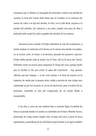 estomacal que el difunto se encargaba de alimentar a diario con alcohol de

sesenta; la feria del Tuerto duró hasta que al Leandro se le cansaron las

manos de sobar a la hija del alcalde, la Susi, en la calle Real, esquina a la

parada del autobús; fue entonces y no antes cuando una gasa de fina y

delicada leche rasgó los cielos cuajados de estrellas de la comarca,



     Amaneció justo cuando el Felipe entreabría la reja del cementerio; a

media mañana se enterraría al Ceferino en la misma fosa donde sus padres,

en la tercera calle, al entrar, a la derecha, pasando los primeros cipreses;

Felipe había pasado toda la noche con el Tato, allí en la tasca del Tuerto,

bebiendo como un cosaco para asegurarse la friega del yeso, porque desde

que al alcalde le dio por cortar el agua del cementerio – hay quienes

afirman que por impago -, se las veía canutas a la hora de amasar en la

espuerta, de modo que su propia orina, salida a presión de una vejiga muy

maltratada ya por los excesos, le servía de disolvente, para el sofoco de los

presentes, saturando el aire del camposanto de un aroma fétido e

insoportable,



    A las diez y cinco de una mañana dura y cortante llegó el autobús de

línea a la parada donde el Leandro se calentaba con la Susi; Matilde Ayuso,

disfrazada de viuda eterna viajaba sola; al bajar del carro y pisar la tierra

apelmazada y amarillenta de la calle Real respiró hondo y un ligero temblor


                                     43
 
