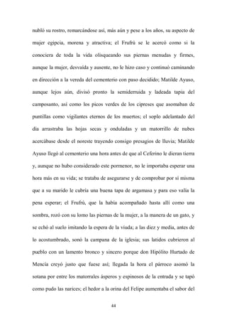 nubló su rostro, remarcándose así, más aún y pese a los años, su aspecto de

mujer egipcia, morena y atractiva; el Frufrú se le acercó como si la

conociera de toda la vida olisqueando sus piernas menudas y firmes,

aunque la mujer, desvaída y ausente, no le hizo caso y continuó caminando

en dirección a la vereda del cementerio con paso decidido; Matilde Ayuso,

aunque lejos aún, divisó pronto la semiderruida y ladeada tapia del

camposanto, así como los picos verdes de los cipreses que asomaban de

puntillas como vigilantes eternos de los muertos; el soplo adelantado del

día arrastraba las hojas secas y onduladas y un matorrillo de nubes

acercábase desde el noreste trayendo consigo presagios de lluvia; Matilde

Ayuso llegó al cementerio una hora antes de que al Ceferino le dieran tierra

y, aunque no hubo considerado este pormenor, no le importaba esperar una

hora más en su vida; se trataba de asegurarse y de comprobar por sí misma

que a su marido le cubría una buena tapa de argamasa y para eso valía la

pena esperar; el Frufrú, que la había acompañado hasta allí como una

sombra, rozó con su lomo las piernas de la mujer, a la manera de un gato, y

se echó al suelo imitando la espera de la viuda; a las diez y media, antes de

lo acostumbrado, sonó la campana de la iglesia; sus latidos cubrieron al

pueblo con un lamento bronco y sincero porque don Hipólito Hurtado de

Mencía creyó justo que fuese así; llegada la hora el párroco asomó la

sotana por entre los matorrales ásperos y espinosos de la entrada y se tapó

como pudo las narices; el hedor a la orina del Felipe aumentaba el sabor del


                                     44
 