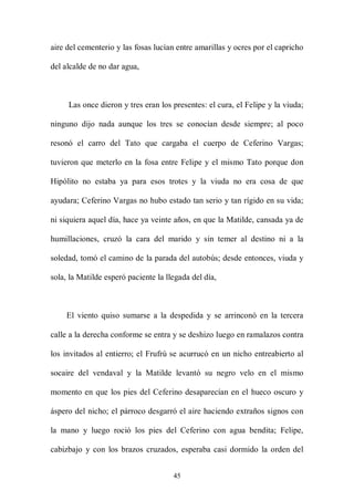 aire del cementerio y las fosas lucían entre amarillas y ocres por el capricho

del alcalde de no dar agua,



     Las once dieron y tres eran los presentes: el cura, el Felipe y la viuda;

ninguno dijo nada aunque los tres se conocían desde siempre; al poco

resonó el carro del Tato que cargaba el cuerpo de Ceferino Vargas;

tuvieron que meterlo en la fosa entre Felipe y el mismo Tato porque don

Hipólito no estaba ya para esos trotes y la viuda no era cosa de que

ayudara; Ceferino Vargas no hubo estado tan serio y tan rígido en su vida;

ni siquiera aquel día, hace ya veinte años, en que la Matilde, cansada ya de

humillaciones, cruzó la cara del marido y sin temer al destino ni a la

soledad, tomó el camino de la parada del autobús; desde entonces, viuda y

sola, la Matilde esperó paciente la llegada del día,



     El viento quiso sumarse a la despedida y se arrinconó en la tercera

calle a la derecha conforme se entra y se deshizo luego en ramalazos contra

los invitados al entierro; el Frufrú se acurrucó en un nicho entreabierto al

socaire del vendaval y la Matilde levantó su negro velo en el mismo

momento en que los pies del Ceferino desaparecían en el hueco oscuro y

áspero del nicho; el párroco desgarró el aire haciendo extraños signos con

la mano y luego roció los pies del Ceferino con agua bendita; Felipe,

cabizbajo y con los brazos cruzados, esperaba casi dormido la orden del


                                      45
 