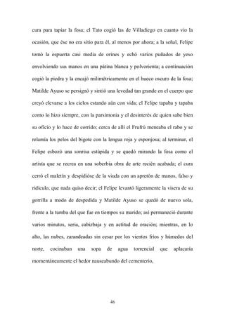 cura para tapiar la fosa; el Tato cogió las de Villadiego en cuanto vio la

ocasión, que ése no era sitio para él, al menos por ahora; a la señal, Felipe

tomó la espuerta casi media de orines y echó varios puñados de yeso

envolviendo sus manos en una pátina blanca y polvorienta; a continuación

cogió la piedra y la encajó milimétricamente en el hueco oscuro de la fosa;

Matilde Ayuso se persignó y sintió una levedad tan grande en el cuerpo que

creyó elevarse a los cielos estando aún con vida; el Felipe tapaba y tapaba

como lo hizo siempre, con la parsimonia y el desinterés de quien sabe bien

su oficio y lo hace de corrido; cerca de allí el Frufrú meneaba el rabo y se

relamía los pelos del bigote con la lengua roja y esponjosa; al terminar, el

Felipe esbozó una sonrisa estúpida y se quedó mirando la fosa como el

artista que se recrea en una soberbia obra de arte recién acabada; el cura

cerró el maletín y despidióse de la viuda con un apretón de manos, falso y

ridículo, que nada quiso decir; el Felipe levantó ligeramente la visera de su

gorrilla a modo de despedida y Matilde Ayuso se quedó de nuevo sola,

frente a la tumba del que fue en tiempos su marido; así permaneció durante

varios minutos, seria, cabizbaja y en actitud de oración; mientras, en lo

alto, las nubes, zarandeadas sin cesar por los vientos fríos y húmedos del

norte,   cocinaban   una    sopa   de     agua   torrencial   que   aplacaría

momentáneamente el hedor nauseabundo del cementerio,




                                     46
 
