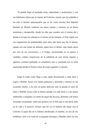 El pueblo llegó al mediodía triste, adormilado y melancólico y con

sus habitantes ebrios por la muerte del Ceferino, muerte que les señalaba a

los más el destino indesmayable que se les venía encima; don Hipólito

Hurtado de Mencía continuó sus misas eternas y cómicas en un diario

monótono y desapacible, donde los días que suceden son el mismo día y

donde el sol que les calienta es el mismo sol de siempre; el Tato siguió con

sus cargamentos de podredumbre unos años más hasta que fue él mismo,

tapado con una manta de difuntos, quien hizo el último viaje tirado ahora

por uno de sus convecinos; y el Felipe, ensimismado en su pureza y

candidez, señales inequívocas de la sabiduría de esas tierras ásperas y

agrestes, continuó preñando su cementerio seco y cuarteado con la orina

acumulada donde el Tuerto a base de orujos aguados y a granel,



    Llegó la tarde como llega a casa algún desconocido a mala hora y

cogió a Matilde Ayuso con media pulmonía y abstraída e inmersa en sus

recuerdos fatales; a las tres en punto detúvose ante la parada el carro de

línea y Matilde Ayuso echó la última mirada a la calle Real y a sus aceras

maltrechas y anegadas; en medio de aquel día lluvioso, delirante y de tantos

recuerdos acumulados sintió por primera vez el hilo que te tira hacia atrás

en la vida y le pareció, incluso, que tal vez le hubiera ido mejor con el

Ceferino si aquel día no le hubiese abofeteado; el autobús, en uno de sus

temblores, sacó a la viuda de su pequeño desmayo y Matilde subió los tres


                                    48
 