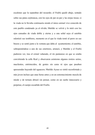 escalones que la separaban del recuerdo; el Frufrú quedó abajo, sentado

sobre sus patas cojitrancas, con los ojos de par en par y las orejas tiesas; si

la viuda no le llevaba continuaría siendo el único animal vivo conocido de

este pueblo condenado ya al olvido; Matilde se volvió y lo miró con los

ojos cansados de viuda doble y eterna y a una señal suya el autobús

ralentizó sus temblores, momento en el que la viuda tomó al perro en sus

brazos y se sentó junto a la ventana que daba al ayuntamiento; el autobús,

sobreponiéndose a uno de sus estertores, arrancó, y Matilde y el Frufrú

pudieron ver, tras el cristal vaharado, el río pantanoso en que se estaba

convirtiendo la calle Real y observaron asimismo algunos rostros serios,

macilentos, entristecidos, de gentes sin caras ni ojos que pasaban

apresuradas huyendo del aguacero; Matilde Ayuso se sintió reconfortada y

más joven incluso que unas horas antes y en un estremecimiento mezcla de

miedo y de ternura abrazó sin pensar, como en un sueño innecesario y

perpetuo, el cuerpo escuálido del Frufrú.




                                      49
 