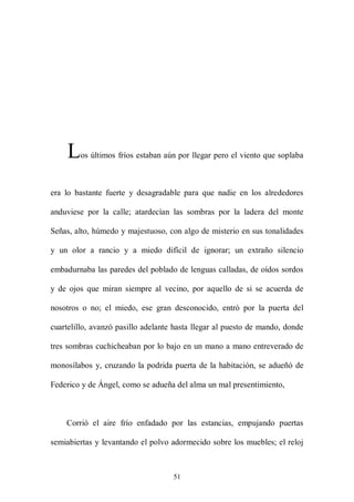 L   os últimos fríos estaban aún por llegar pero el viento que soplaba



era lo bastante fuerte y desagradable para que nadie en los alrededores

anduviese por la calle; atardecían las sombras por la ladera del monte

Señas, alto, húmedo y majestuoso, con algo de misterio en sus tonalidades

y un olor a rancio y a miedo difícil de ignorar; un extraño silencio

embadurnaba las paredes del poblado de lenguas calladas, de oídos sordos

y de ojos que miran siempre al vecino, por aquello de si se acuerda de

nosotros o no; el miedo, ese gran desconocido, entró por la puerta del

cuartelillo, avanzó pasillo adelante hasta llegar al puesto de mando, donde

tres sombras cuchicheaban por lo bajo en un mano a mano entreverado de

monosílabos y, cruzando la podrida puerta de la habitación, se adueñó de

Federico y de Ángel, como se adueña del alma un mal presentimiento,



    Corrió el aire frío enfadado por las estancias, empujando puertas

semiabiertas y levantando el polvo adormecido sobre los muebles; el reloj



                                    51
 