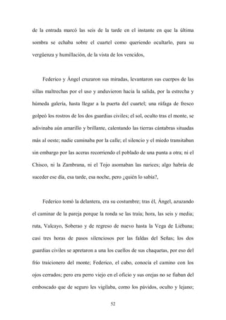 de la entrada marcó las seis de la tarde en el instante en que la última

sombra se echaba sobre el cuartel como queriendo ocultarlo, para su

vergüenza y humillación, de la vista de los vencidos,



     Federico y Ángel cruzaron sus miradas, levantaron sus cuerpos de las

sillas maltrechas por el uso y anduvieron hacia la salida, por la estrecha y

húmeda galería, hasta llegar a la puerta del cuartel; una ráfaga de fresco

golpeó los rostros de los dos guardias civiles; el sol, oculto tras el monte, se

adivinaba aún amarillo y brillante, calentando las tierras cántabras situadas

más al oeste; nadie caminaba por la calle; el silencio y el miedo transitaban

sin embargo por las aceras recorriendo el poblado de una punta a otra; ni el

Chisco, ni la Zambrana, ni el Tojo asomaban las narices; algo habría de

suceder ese día, esa tarde, esa noche, pero ¿quién lo sabía?,



     Federico tomó la delantera, era su costumbre; tras él, Ángel, azuzando

el caminar de la pareja porque la ronda se las traía; hora, las seis y media;

ruta, Valcayo, Soberao y de regreso de nuevo hasta la Vega de Liébana;

casi tres horas de pasos silenciosos por las faldas del Señas; los dos

guardias civiles se apretaron a una los cuellos de sus chaquetas, por eso del

frío traicionero del monte; Federico, el cabo, conocía el camino con los

ojos cerrados; pero era perro viejo en el oficio y sus orejas no se fiaban del

emboscado que de seguro les vigilaba, como los pávidos, oculto y lejano;


                                      52
 