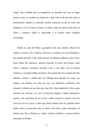 Ángel, más confiado que su compañero, no pensaba más que en llegar

pronto a casa; su caminar era silencioso y ágil como el de una rata, pero su

pensamiento, disperso y distraído, podría acarrearle un día de estos una

desgracia; así se lo decía la Juani, su mujer, todos los días al salir para el

oficio y entonces Ángel se apresuraba y la besaba como cualquier

enamorado,



    Desde la cima del Señas, agazapados tras unos densos arbustos de

espinos y zarzas, Teo y Bedoya observan a la pareja con sus prismáticos;

han pasado allí todo el día, desde que por la mañana temprano, antes de las

luces claras del amanecer, salieran huyendo en busca del bosque, entre

matas y árboles, corriendo, mirando a uno y otro lado, con el corazón

frenético y el orgullo debajo del brazo; han estado allí, han comido allí, han

hablado, sentido y odiado allí; sin embargo han añorado sus casas, sus

amigos, sus familias, sus ratos de ocio, sus sinsabores cotidianos; han

deseado y soñado con no tener que estar allí; y han maldecido el día en que

nacieron por enésima vez; pero la hora ha llegado y deben permanecer

atentos a las maniobras de los civiles; ambos conocen el monte como los

recovecos de sus casas y saben que desde donde están los guardias hasta

donde ellos se encuentran hay al menos dos horas a paso tranquilo; de

manera que Teo y Bedoya se miran, sonríen confiados y mascan tabaco

para pasar el tiempo,


                                     53
 