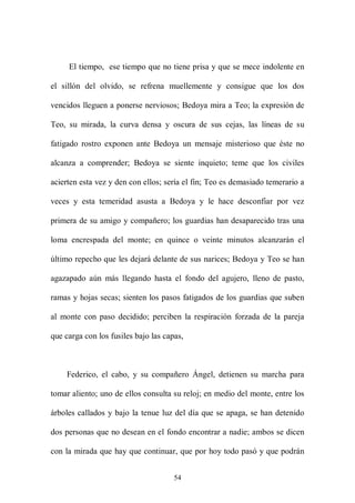 El tiempo, ese tiempo que no tiene prisa y que se mece indolente en

el sillón del olvido, se refrena muellemente y consigue que los dos

vencidos lleguen a ponerse nerviosos; Bedoya mira a Teo; la expresión de

Teo, su mirada, la curva densa y oscura de sus cejas, las líneas de su

fatigado rostro exponen ante Bedoya un mensaje misterioso que éste no

alcanza a comprender; Bedoya se siente inquieto; teme que los civiles

acierten esta vez y den con ellos; sería el fin; Teo es demasiado temerario a

veces y esta temeridad asusta a Bedoya y le hace desconfiar por vez

primera de su amigo y compañero; los guardias han desaparecido tras una

loma encrespada del monte; en quince o veinte minutos alcanzarán el

último repecho que les dejará delante de sus narices; Bedoya y Teo se han

agazapado aún más llegando hasta el fondo del agujero, lleno de pasto,

ramas y hojas secas; sienten los pasos fatigados de los guardias que suben

al monte con paso decidido; perciben la respiración forzada de la pareja

que carga con los fusiles bajo las capas,



     Federico, el cabo, y su compañero Ángel, detienen su marcha para

tomar aliento; uno de ellos consulta su reloj; en medio del monte, entre los

árboles callados y bajo la tenue luz del día que se apaga, se han detenido

dos personas que no desean en el fondo encontrar a nadie; ambos se dicen

con la mirada que hay que continuar, que por hoy todo pasó y que podrán


                                      54
 