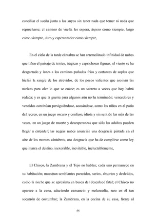 conciliar el sueño junto a los suyos sin tener nada que temer ni nada que

reprocharse; el camino de vuelta les espera, áspero como siempre, largo

como siempre, duro y esperanzador como siempre,



     En el cielo de la tarde cántabra se han arremolinado infinidad de nubes

que tiñen el paisaje de tristes, trágicas y caprichosas figuras; el viento se ha

desgarrado y lanza a los caminos puñados fríos y cortantes de soplos que

hielan la sangre de los atrevidos, de los pocos valientes que asoman las

narices para oler lo que se cuece; es un secreto a voces que hoy habrá

redada; y es que la guerra para algunos aún no ha terminado; vencedores y

vencidos continúan persiguiéndose, acosándose, como los niños en el patio

del recreo, en un juego oscuro y confuso, idiota y sin sentido las más de las

veces, en un juego de muerte y desesperanzas que sólo los adultos pueden

llegar a entender; las negras nubes anuncian una desgracia pintada en el

aire de los montes cántabros, una desgracia que ha de cumplirse como ley

que marca el destino, inexorable, inevitable, ineluctablemente,



     El Chisco, la Zambrana y el Tojo no hablan; cada uno permanece en

su habitación; muestran semblantes parecidos, serios, absortos y desleídos,

como la noche que se aproxima en busca del desenlace fatal; el Chisco no

aparece a la cena, aduciendo cansancio y melancolía, raro en él tan

socarrón de costumbre; la Zambrana, en la cocina de su casa, frente al


                                      55
 