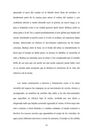 apoyando el peso del cuerpo en la blanda tierra llena de terruños; se

desabotonó parte de la camisa para airear el sofoco del camino y con

semblante absorto y medio distraído sacó su pistola, un nueve largo, y se

puso a limpiarla como si en verdad quisiese darle lustre; Bedoya sentó su

alma junto a la de Teo y aspiró profundamente el aire gélido que bajaba del

monte, hinchando su pecho como si el aire se acabara; así esperaron algún

tiempo, observando en silencio el movimiento cadencioso de las ramas

cercanas; Bedoya miró la hora; en el fondo del alma su entendimiento le

decía que el tiempo no debía pasar; su alcance le hablaba, le susurraba al

oído y Bedoya no entendía; pero al mirar a Teo comprendió por el extraño

brillo de sus ojos que esa noche era una noche especial; jamás hubo visto

en su mirada nada semejante que le delatara lo misterioso de la vida, del

silencio y de la noche,



     Las ramas comenzaron a mecerse y balancearse como si la mano

invisible del espacio las empujase en un movimiento de vaivén, rítmico y

acompasado; un ramillete de estrellas dijo adiós a los dos desventurados

que esperaban en silencio bajo la noche, ocultada por una densa y

abigarrada nube que bajaba corriendo siguiendo al viento; la brisa trajo más

olor a muerto, a tierra húmeda y a tumbas oxidadas; el miedo comenzó a

disolver los escasos resortes que aguantaban el coraje de los vencidos; de

aquí a poco deberían atreverse a cruzar la carretera; el tiempo se les echaba


                                     58
 