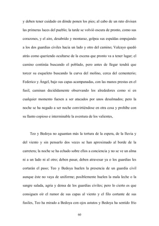 y deben tener cuidado en dónde ponen los pies; al cabo de un rato divisan

las primeras luces del pueblo; la tarde se volvió oscura de pronto, como sus

corazones, y el aire, desabrido y montaraz, golpea sus espaldas empujando

a los dos guardias civiles hacia un lado y otro del camino; Valcayo quedó

atrás como queriendo ocultarse de la escena que pronto va a tener lugar; el

camino continúa buscando el poblado, pero antes de llegar tendrá que

torcer su esqueleto buscando la curva del molino, cerca del cementerio;

Federico y Ángel, bajo sus capas acampanadas, con las manos prestas en el

fusil, caminan decididamente observando los alrededores como si en

cualquier momento fuesen a ser atacados por unos desalmados; pero la

noche se ha negado a ser noche convirtiéndose en otra cosa y prohíbe con

su llanto copioso e interminable la aventura de los valientes,



    Teo y Bedoya no aguantan más la tortura de la espera, de la lluvia y

del viento y sin pensarlo dos veces se han aproximado al borde de la

carretera; la noche se ha echado sobre ellos a conciencia y no se ve un alma

ni a un lado ni al otro; deben pasar, deben atravesar ya o los guardias les

cortarán el paso; Teo y Bedoya huelen la presencia de un guardia civil

aunque éste no vaya de uniforme; posiblemente huelen la mala leche o la

sangre salada, agria y densa de los guardias civiles; pero lo cierto es que

consiguen oír el rumor de sus capas al viento y el filo cortante de sus

fusiles, Teo ha mirado a Bedoya con ojos astutos y Bedoya ha sentido frío


                                     60
 
