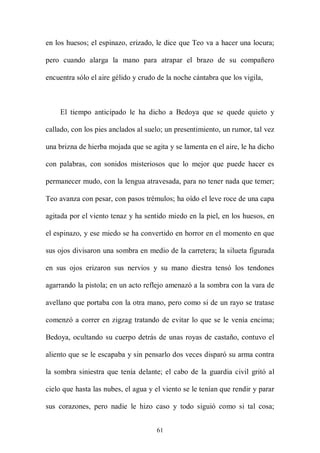 en los huesos; el espinazo, erizado, le dice que Teo va a hacer una locura;

pero cuando alarga la mano para atrapar el brazo de su compañero

encuentra sólo el aire gélido y crudo de la noche cántabra que los vigila,



    El tiempo anticipado le ha dicho a Bedoya que se quede quieto y

callado, con los pies anclados al suelo; un presentimiento, un rumor, tal vez

una brizna de hierba mojada que se agita y se lamenta en el aire, le ha dicho

con palabras, con sonidos misteriosos que lo mejor que puede hacer es

permanecer mudo, con la lengua atravesada, para no tener nada que temer;

Teo avanza con pesar, con pasos trémulos; ha oído el leve roce de una capa

agitada por el viento tenaz y ha sentido miedo en la piel, en los huesos, en

el espinazo, y ese miedo se ha convertido en horror en el momento en que

sus ojos divisaron una sombra en medio de la carretera; la silueta figurada

en sus ojos erizaron sus nervios y su mano diestra tensó los tendones

agarrando la pistola; en un acto reflejo amenazó a la sombra con la vara de

avellano que portaba con la otra mano, pero como si de un rayo se tratase

comenzó a correr en zigzag tratando de evitar lo que se le venía encima;

Bedoya, ocultando su cuerpo detrás de unas royas de castaño, contuvo el

aliento que se le escapaba y sin pensarlo dos veces disparó su arma contra

la sombra siniestra que tenía delante; el cabo de la guardia civil gritó al

cielo que hasta las nubes, el agua y el viento se le tenían que rendir y parar

sus corazones, pero nadie le hizo caso y todo siguió como si tal cosa;


                                     61
 