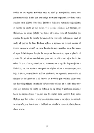 herido en su orgullo Federico sacó su fusil y manejándolo como una

guadaña abanicó el aire con una ráfaga mortífera de plomo; Teo notó cierta

dulzura en su cuerpo como si de pronto el cansancio hubiese desaparecido;

el tiempo se dilató en sus sienes y se acordó entonces del Francés, de

Ramiro, de su amigo Sabaté y de tantos otros que, como él, horadaban los

montes del norte de España huyendo de la represión indomable; cayó al

suelo el cuerpo de Teo; Bedoya volvió la mirada, se recostó contra el

tronco mojado y vomitó sin parar la miseria que guardaba; sigue lloviendo

el agua del cielo para limpiar la sangre de la carretera, sigue soplando el

viento frío, el viento encabritado, para huir de allí e irse lejos donde los

odios de vencedores y vencidos no se conozcan; Ángel ha llegado junto a

Federico; las dos sombras encapotadas vigilan ahora al muerto que yace

bajo la lluvia, en medio del asfalto; el silencio ha regresado para acallar el

resuello de los guardias y los miedos de Bedoya que continúa oculto tras

los maderos; Bedoya se arrastra clavando las rodillas en el suelo mojado y

duro del camino; no suelta su pistola pero se obliga y continúa gateando

hacia las ramas densas y negras que le oculten para siempre; bien sabía

Bedoya que Teo sería el primero en intentar cruzar la carretera; los ojos de

su compañero se lo dijeron, el brillo de su mirada le contagió el miedo que

ahora sentía,




                                     62
 