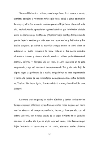 El cuartelillo huele a cadáver, a noche que huye de sí misma, a monte

cántabro deshecho y reventado por el agua caída; desde la curva del molino

la sangre y el hedor a muerto tardaron poco en llegar hasta el cuartel; más

allá, hacia el pueblo, aparecieron algunas lucecillas que iluminaban el cielo

como las mariposas de los Días de Difuntos; varios guardias formaron en la

puerta, bajo la cortina que caía, con sus capas verdes y brillantes y los

fusiles cargados; ya sabían lo sucedido aunque nunca se sabrá cómo se

enteraron ni quién comunicó la triste noticia; a los pocos minutos

alcanzaron la curva y miraron al suelo, donde el cadáver yacía frío como el

mármol, informe y patético; uno de ellos, el Laro, reconoce en la cara

desgranada y roja del muerto al desventurado de Teo y sin más, bajo la

cúpula negra y algodonosa de la noche, abrigado bajo su capa impermeable

y junto a la mirada de sus compañeros, descerraja dos tiros sobre la frente

de Teodoro Gutiérrez Ayala, destrozándole el rostro y humillándolo para

siempre,



     La noche tarda en pasar; las noches fúnebres y densas tardan mucho

tiempo en pasar; el tiempo se ha detenido en las rocas mojadas del muro

que les observa; el cuerpo se confunde, inerme y desamparado, con el

asfalto del suelo, con el verde oscuro de las capas al viento de los guardias

mientras en lo alto, allá lejos en algún lugar del monte, entre las nubes que

bajan buscando la protección de las ramas, resuenan varios disparos


                                     63
 