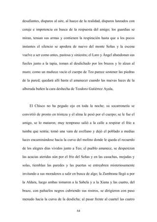 desafiantes, disparos al aire, al hueco de la realidad, disparos lanzados con

coraje e impotencia en busca de la respuesta del amigo; los guardias se

miran, tensan sus armas y contienen la respiración hasta que a los pocos

instantes el silencio se apodera de nuevo del monte Señas y la escena

vuelve a ser como antes, pastosa y siniestra; el Laro y Ángel abandonan sus

fusiles junto a la tapia, toman al desdichado por los brazos y lo alzan al

muro; como un muñeco vacío el cuerpo de Teo parece sostener las piedras

de la pared; quedará allí hasta el amanecer cuando las nuevas luces de la

alborada bañen la cara deshecha de Teodoro Gutiérrez Ayala,



    El Chisco no ha pegado ojo en toda la noche; su socarronería se

convirtió de pronto en tristeza y el alma le pesó por el cuerpo; se le fue el

amigo, se lo mataron; muy temprano salió a la calle a respirar el frío a

tumba que sentía; tomó una vara de avellano y dejó el poblado a medias

luces encaminándose hacia la curva del molino donde le queda el recuerdo

de los alegres días vividos junto a Teo; el pueblo amanece, se desperezan

las acacias ateridas aún por el frío del Señas y en las casuchas, mojadas y

solas, tiemblan las paredes y las puertas se entreabren misteriosamente

invitando a sus moradores a salir en busca de algo; la Zambrana llegó a por

la Aldara, luego ambas tomaron a la Sabela y a la Xiana y las cuatro, del

brazo, con pañuelos negros cubriendo sus rostros, se dirigieron con paso

menudo hacia la curva de la desdicha; al pasar frente al cuartel las cuatro


                                     64
 