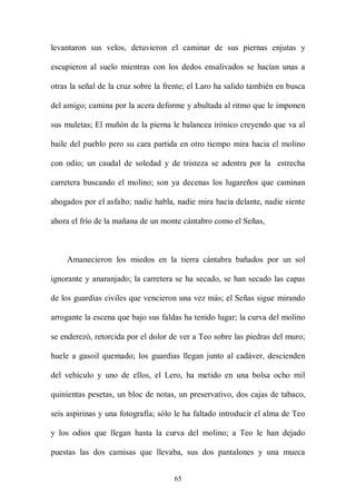 levantaron sus velos, detuvieron el caminar de sus piernas enjutas y

escupieron al suelo mientras con los dedos ensalivados se hacían unas a

otras la señal de la cruz sobre la frente; el Laro ha salido también en busca

del amigo; camina por la acera deforme y abultada al ritmo que le imponen

sus muletas; El muñón de la pierna le balancea irónico creyendo que va al

baile del pueblo pero su cara partida en otro tiempo mira hacia el molino

con odio; un caudal de soledad y de tristeza se adentra por la estrecha

carretera buscando el molino; son ya decenas los lugareños que caminan

ahogados por el asfalto; nadie habla, nadie mira hacia delante, nadie siente

ahora el frío de la mañana de un monte cántabro como el Señas,



    Amanecieron los miedos en la tierra cántabra bañados por un sol

ignorante y anaranjado; la carretera se ha secado, se han secado las capas

de los guardias civiles que vencieron una vez más; el Señas sigue mirando

arrogante la escena que bajo sus faldas ha tenido lugar; la curva del molino

se enderezó, retorcida por el dolor de ver a Teo sobre las piedras del muro;

huele a gasoil quemado; los guardias llegan junto al cadáver, descienden

del vehículo y uno de ellos, el Lero, ha metido en una bolsa ocho mil

quinientas pesetas, un bloc de notas, un preservativo, dos cajas de tabaco,

seis aspirinas y una fotografía; sólo le ha faltado introducir el alma de Teo

y los odios que llegan hasta la curva del molino; a Teo le han dejado

puestas las dos camisas que llevaba, sus dos pantalones y una mueca


                                     65
 