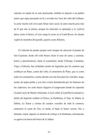 siniestra en medio de la cara destrozada; también le dejaron a un pueblo

entero que sigue pensando en él y en todos los Teos del valle del Liébana;

la carne muerta sólo sirve para llenar unos sacos; la carne muerta pesa más

de lo que uno se piensa, porque los músculos se apretujan y se vuelven

duros como el hierro; el Lero carga la carne en el Land Rover; los demás

vigilan la maniobra del guardia, quietos como difuntos,



    El vehículo ha parado porque sería incapaz de atravesar el puente de

San Cayetano; desde allí ocho brazos alzan el saco de carne y caminan,

lentos y parsimoniosos, hasta el cementerio; desde Cillorigo, Camaleón,

Vega y Cabezón, han resbalado cientos de lugareños por los caminos que

confluyen en Potes, centro del valle; el cementerio de Potes, que es como

todos los cementerios, cuenta además con una fosa para los vencidos, larga,

ancha, de negra piedra y con olor a tierra humedecida por los humores de

los cadáveres; los ocho brazos llegaron al camposanto donde les esperaba

el ataúd vacío de Martín Almirante; el Lero subió al Land Rover pensativo;

detrás del depósito estaban el Chisco, la Zambrana, el Tojo, la Aldara, la

Sabela, La Xiana y cientos de cuerpos vencidos de toda la comarca;

enterraron la carne de Teo; el ataúd, al bajar al hueco oscuro, frío y

húmedo, crujió; algunos se miraron de soslayo y la Zambrana, estremecida,

se agarró con fuerza del brazo de la Aldara.




                                     66
 