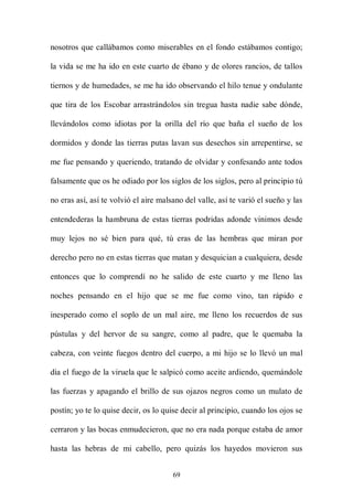 nosotros que callábamos como miserables en el fondo estábamos contigo;

la vida se me ha ido en este cuarto de ébano y de olores rancios, de tallos

tiernos y de humedades, se me ha ido observando el hilo tenue y ondulante

que tira de los Escobar arrastrándolos sin tregua hasta nadie sabe dónde,

llevándolos como idiotas por la orilla del río que baña el sueño de los

dormidos y donde las tierras putas lavan sus desechos sin arrepentirse, se

me fue pensando y queriendo, tratando de olvidar y confesando ante todos

falsamente que os he odiado por los siglos de los siglos, pero al principio tú

no eras así, así te volvió el aire malsano del valle, así te varió el sueño y las

entendederas la hambruna de estas tierras podridas adonde vinimos desde

muy lejos no sé bien para qué, tú eras de las hembras que miran por

derecho pero no en estas tierras que matan y desquician a cualquiera, desde

entonces que lo comprendí no he salido de este cuarto y me lleno las

noches pensando en el hijo que se me fue como vino, tan rápido e

inesperado como el soplo de un mal aire, me lleno los recuerdos de sus

pústulas y del hervor de su sangre, como al padre, que le quemaba la

cabeza, con veinte fuegos dentro del cuerpo, a mi hijo se lo llevó un mal

día el fuego de la viruela que le salpicó como aceite ardiendo, quemándole

las fuerzas y apagando el brillo de sus ojazos negros como un mulato de

postín; yo te lo quise decir, os lo quise decir al principio, cuando los ojos se

cerraron y las bocas enmudecieron, que no era nada porque estaba de amor

hasta las hebras de mi cabello, pero quizás los hayedos movieron sus


                                       69
 