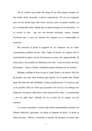 He de confesar que jamás fui amigo de las citas porque siempre me

han traído malos recuerdos y peores experiencias. Tal vez mi exigencia

para con los demás haya sido cruel, excesiva, pero no puedo cambiar, ya

no, es demasiado tarde. Aparte que no quiero porque he de demostrar – ni

yo mismo lo creo - que soy una persona incólume, segura. Aunque

reconozco que a veces mi máscara de exigente no es comprendida lo

necesario.

    Me consume el pecho la angustia de ver amanecer sin mi Amor

susurrándome palabras tiernas. Abro. Salgo al balcón, no soporto más la

esclavitud de la espera. El aire del amanecer es puro, frío, imperturbable. El

cielo clarea y las estrellas se difuminan en lo alto - como un chorro de leche

derramado – claras y albinas. (Estúpidos puntos brillantes de las noches).

    Maldigo, maldigo la hora en que el Amor llamó a mi puerta. Otro día

ha pasado, otro año, otras mentiras para digerir. Ya no puedo más. Desde

aquel día todo han sido falsedades, huidas, justificaciones. Y lo peor es que

yo lo percibía. Sabe mi Amor que no puede vivir sin mí y sin embargo me

desprecia, me ignora. ¡Qué hará a estas horas por las calles - ya amanecidas

-, sin mí! ¡Qué hará! ¡Adónde irá sin el calor de mi cuerpo, sin mis

sonrisas!

     La noche avejentada y mustia suda olores nauseabundos mientras los

últimos imbéciles, ignorantes, no callan ni respetan mi dolor. La gente es

mala, perversa. Tétrico y retorcido, el mundo. No piensan, no tienen idea


                                      7
 