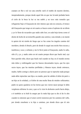 cuerpos en flor o tal vez una estrella varió el rumbo de nuestro destino,

inesperadamente, porque desde aquel día en que me levanté preñada hasta

el cielo de la boca la luz se me nubló y no tuve más remedio que

refugiarme bajo el Guayacán de olor intenso que aún no conocía, el tronco

del Guayacán que tengo en mi cuarto es hueco como el aplomo de un idiota

y yo lo lleno de recuerdos que nadie sabe leer, en cada hoja tierna como el

diente de leche de un ternerillo guardo una sonrisa y una mirada y un mamá

te quiero de mi retoño de fuego que se fue como los ángeles camino del

moridero, donde el abuelo, pero de donde lo saqué una noche bien oscura y

tenebrosa y seca y solitaria y me lo llevé junto al Guayacán, nadie lo sabe,

sólo él y yo, y nadie entra en mi cuarto porque dicen que huele mal, oye

bien querido niño, dicen que huele mal cuando no hay en el mundo aroma

más dulce y embriagador que los huesos descarnados tuyos, que los ojos

secos tuyos, que las manitas perfiladas y blancas tuyas; desde entonces,

madre, hablo contigo a diario pero no pienses que te reprocho nada porque

nada debe reprochar una hija a su madre, pero he sabido el dolor de parir a

un hijo en la soledad, y el dolor de una noche llena de miedos sollozantes;

padre no quiso quedarse en las tierras que nos vieron nacer porque le daba

vergüenza afeitarse la cara y que se le viera la deshonra caerle hacia abajo,

a ti también se te heló la sangre por la mala hija que te dio el de lo alto

cuando te enteraste que el amor corrió rumoroso por los caminos del valle,

por donde enseñaste a tu hija a caminar, por donde dices que di mis


                                     70
 