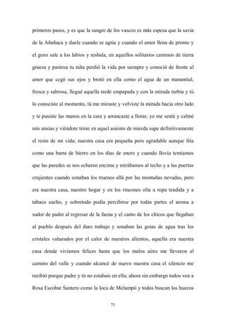 primeros pasos, y es que la sangre de los vascos es más espesa que la savia

de la Añañuca y duele cuando se agria y cuando el amor llena de pronto y

el gozo sale a los labios y resbala, en aquellos solitarios caminos de tierra

gruesa y pastosa tu niña perdió la vida por siempre y conoció de frente al

amor que cegó sus ojos y brotó en ella como el agua de un manantial,

fresca y sabrosa, llegué aquella tarde empapada y con la mirada turbia y tú

lo conociste al momento, tú me miraste y volviste la mirada hacia otro lado

y te pusiste las manos en la cara y arrancaste a llorar, yo me senté y calmé

mis ansias y viéndote triste en aquel asiento de mierda supe definitivamente

el resto de mi vida; nuestra casa era pequeña pero agradable aunque fría

como una barra de hierro en los días de enero y cuando llovía temíamos

que las paredes se nos echaran encima y mirábamos al techo y a las puertas

crujientes cuando sonaban los truenos allá por las montañas nevadas, pero

era nuestra casa, nuestro hogar y en los rincones olía a ropa tendida y a

tabaco suelto, y sobretodo podía percibirse por todas partes el aroma a

sudor de padre al regresar de la faena y el canto de los chicos que llegaban

al pueblo después del duro trabajo y sonaban las gotas de agua tras los

cristales vaharados por el calor de nuestros alientos, aquella era nuestra

casa donde vivíamos felices hasta que los malos aires me llevaron al

camino del valle y cuando alcancé de nuevo nuestra casa el silencio me

recibió porque padre y tú no estabais en ella; ahora sin embargo todos ven a

Rosa Escobar Santero como la loca de Melampó y todos buscan los huecos


                                     71
 