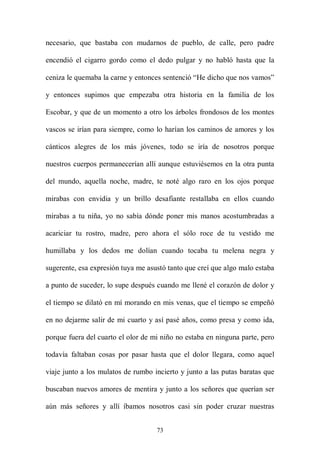 necesario, que bastaba con mudarnos de pueblo, de calle, pero padre

encendió el cigarro gordo como el dedo pulgar y no habló hasta que la

ceniza le quemaba la carne y entonces sentenció “He dicho que nos vamos”

y entonces supimos que empezaba otra historia en la familia de los

Escobar, y que de un momento a otro los árboles frondosos de los montes

vascos se irían para siempre, como lo harían los caminos de amores y los

cánticos alegres de los más jóvenes, todo se iría de nosotros porque

nuestros cuerpos permanecerían allí aunque estuviésemos en la otra punta

del mundo, aquella noche, madre, te noté algo raro en los ojos porque

mirabas con envidia y un brillo desafiante restallaba en ellos cuando

mirabas a tu niña, yo no sabía dónde poner mis manos acostumbradas a

acariciar tu rostro, madre, pero ahora el sólo roce de tu vestido me

humillaba y los dedos me dolían cuando tocaba tu melena negra y

sugerente, esa expresión tuya me asustó tanto que creí que algo malo estaba

a punto de suceder, lo supe después cuando me llené el corazón de dolor y

el tiempo se dilató en mí morando en mis venas, que el tiempo se empeñó

en no dejarme salir de mi cuarto y así pasé años, como presa y como ida,

porque fuera del cuarto el olor de mi niño no estaba en ninguna parte, pero

todavía faltaban cosas por pasar hasta que el dolor llegara, como aquel

viaje junto a los mulatos de rumbo incierto y junto a las putas baratas que

buscaban nuevos amores de mentira y junto a los señores que querían ser

aún más señores y allí íbamos nosotros casi sin poder cruzar nuestras


                                    73
 