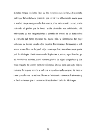 miradas porque los hilos finos de los recuerdos nos herían, allí asomaba

padre por la borda hacia poniente, por ver si veía el horizonte, decía, pero

la verdad es que no aguantaba los mareos y los vaivenes del cuerpo y sólo

volcando el pecho por la borda podía disimular sus debilidades, allí

embelesaba yo mis imaginaciones al compás del frenesí de las putas sobre

la cubierta del barco mientras tú, madre mía, te lamentabas del calor

sofocante de la mar viendo a los mulatos descomunales broncearse al sol,

nunca se nos hizo tan largo el viaje como aquellos cinco días en que padre

y tú decidíais por dónde tirar cuando llegásemos a puerto, aquel hombre, ya

no recuerdo su nombre, aquel hombre grueso, de bigote desgreñado y con

boca pequeña de salmón hablaba susurrando al oído para que nadie más se

enterase de su gran secreto y padre se arrepintió mucho después de hacerle

caso, pero durante esos cinco días no se habló entre vosotros de otra cosa y

al final acabamos por el camino sediento hacia el valle del Melampó,




                                    74
 