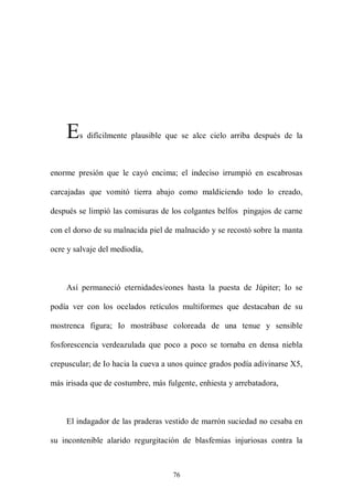 E   s difícilmente plausible que se alce cielo arriba después de la



enorme presión que le cayó encima; el indeciso irrumpió en escabrosas

carcajadas que vomitó tierra abajo como maldiciendo todo lo creado,

después se limpió las comisuras de los colgantes belfos pingajos de carne

con el dorso de su malnacida piel de malnacido y se recostó sobre la manta

ocre y salvaje del mediodía,



    Así permaneció eternidades/eones hasta la puesta de Júpiter; Io se

podía ver con los ocelados retículos multiformes que destacaban de su

mostrenca figura; Io mostrábase coloreada de una tenue y sensible

fosforescencia verdeazulada que poco a poco se tornaba en densa niebla

crepuscular; de Io hacia la cueva a unos quince grados podía adivinarse X5,

más irisada que de costumbre, más fulgente, enhiesta y arrebatadora,



    El indagador de las praderas vestido de marrón suciedad no cesaba en

su incontenible alarido regurgitación de blasfemias injuriosas contra la



                                    76
 