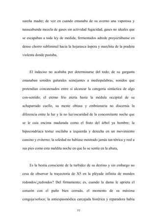 sureña madre; de vez en cuando emanaba de su averno una vaporosa y

nauseabunda mezcla de gases sin actividad fugacidad, gases no ideales que

se escapaban a toda ley de medida; fermentados adrede proyectábanse en

denso chorro subliminal hacia la hojarasca áspera y marchita de la pradera

violenta donde pastaba,



    El indeciso no acababa por determinarse del todo; de su garganta

emanaban sonidos guturales semejantes a mediopalabras, sonidos que

pretendían concatenados entre sí alcanzar la categoría sintáctica de algo

con-sentido; el eterno frío atería hasta la médula occipital de su

achaparrado cuello, su mente obtusa y embrionaria no discernía la

diferencia entre la luz y la no luz/oscuridad de la concomitante noche que

se le caía encima madurada como el fruto del árbol ya hombre; la

hipocondríaca testuz oscilaba a izquierda y derecha en un movimiento

cansino y eviterno; la soledad no habíase mostrado jamás tan tétrica y real a

sus pies como esta maldita noche en que Io se sentía en la altura,



    Es la bestia consciente de la turbidez de su destino y sin embargo no

cesa de observar la trayectoria de X5 en la pléyade infinita de mundos

redondos/¿redondos? Del firmamento; es, cuando la dama le aprieta el

corazón con el puño bien cerrado, el momento de su máxima

congoja/sofoco; la antiespasmódica carcajada histérica y reparadora había


                                     77
 