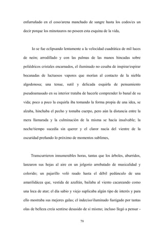 enfurruñado en el coso/arena manchado de sangre hasta los codos/es un

decir porque los minotauros no poseen esta esquina de la vida,



     Io se fue eclipsando lentamente a la velocidad cuadrática de mil luces

de neón; arrodillado y con las palmas de las manos hincadas sobre

poliédricos cristales encarnados, el iluminado no cesaba de inspirar/espirar

bocanadas de luctuosos vapores que morían al contacto de la niebla

algodonosa; una tenue, sutil y delicada esquirla de pensamiento

pseudoamasado en su interior trataba de hacerle comprender lo banal de su

vida; poco a poco la esquirla iba tomando la forma propia de una idea, se

alzaba, hinchaba el pecho y tomaba cuerpo, pero aún la distancia entre la

mera llamarada y la culminación de la misma se hacía insalvable; la

noche/tiempo sucedía sin querer y el claror nacía del vientre de la

oscuridad preñando lo próximo de momentos sublimes,



    Transcurrieron innumerables horas, tantas que los árboles, aburridos,

lanzaron sus hojas al aire en un jolgorio arrebatado de musicalidad y

colorido; un pajarillo voló raudo hasta el débil pedúnculo de una

amarilidácea que, vestida de azafrán, bailaba al viento cacareando como

una loca de atar; el día sabio y viejo suplicaba algún tipo de interés y para

ello mostraba sus mejores galas; el indeciso/iluminado fustigado por tantas

olas de belleza creía sentirse desasido de sí mismo; incluso llegó a pensar -


                                     79
 