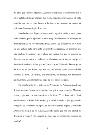 del daño que sufrimos algunos. Algunos que callamos y experimentamos el

sabor del abandono, en silencio. Por eso no soporto que mi Amor, mi Vida,

continúe por ahí a estas horas, a la deriva, en soledad, en medio de

siniestras almas que le pierden a uno.

    No debería – me digo - haberse tomado aquellas palabras mías tan en

serio. Todo lo que le dije brotó espontánea y cándidamente de mi despecho,

de mi rencor, de mi resentimiento. Pero, ¡cómo voy a dejar yo a mi Amor!,

¡en qué cabeza cabe semejante absurdo! Se comprende, sin embargo, que

mis palabras le sentaron mal y ahora me castiga. Lo que no imagina mi

Amor es que su ausencia, su huida, su abandono, no es sólo un castigo, es

un sufrimiento insoportable que me destroza y me deja vacío. Porque yo sin

mi Vida no sé qué hacer, soy, me veo, me siento, como perro solitario,

asustado y triste. Un memo, una marioneta, un muñeco sin existencia,

quieto, inmóvil, un monigote de trapo de ojos tristes y ciegos.

     He notado ruido en el entresuelo. Pero no es mi Amor, no puede ser.

Se trata sin duda de otra burla macabra que quiere jugar conmigo. Mi Amor

siempre gira dos vueltas completas a la llave. Y no hace ruido. Será,

posiblemente, el imbécil del vecino que habrá acabado la juerga y vendrá

con ganas de violentar a su esposa en un sofoco carnal, impuro y hediondo.

¿Por qué no llegará ya mi Amor?, ¿no sabe acaso que con esta actitud me

desespera y rompe?, ¿no imagina mi calor que no soporto los castigos tan

crueles?


                                         8
 